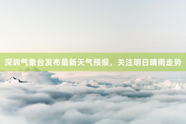 深圳气象台发布最新天气预报，关注明日晴雨走势